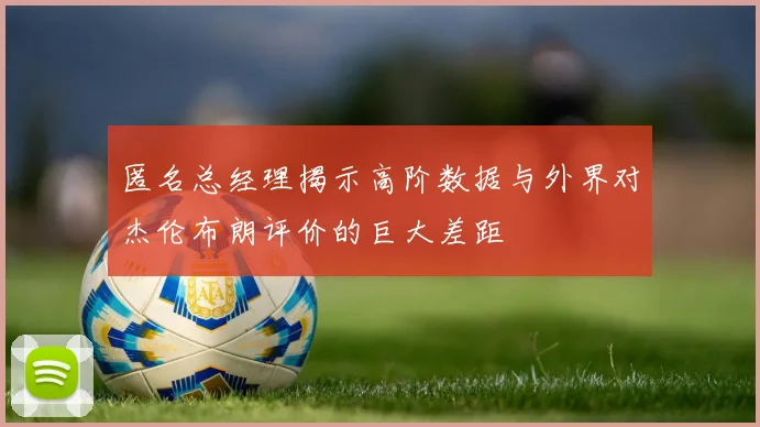 匿名总经理揭示高阶数据与外界对杰伦布朗评价的巨大差距