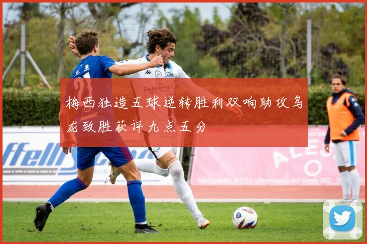 梅西独造五球逆转胜利双响助攻乌龙致胜获评九点五分