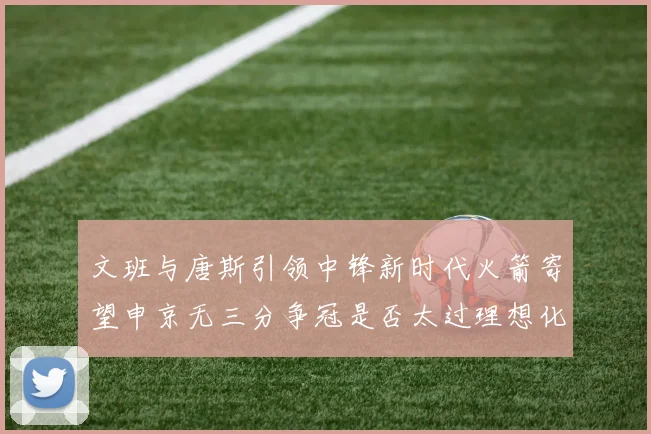 文班与唐斯引领中锋新时代火箭寄望申京无三分争冠是否太过理想化