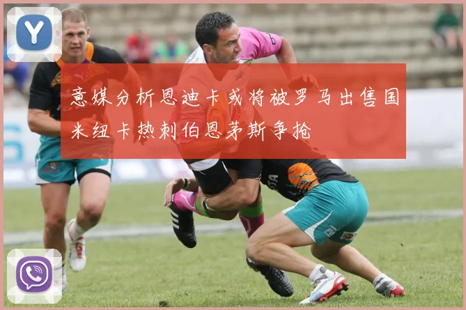 意媒分析恩迪卡或将被罗马出售国米纽卡热刺伯恩茅斯争抢