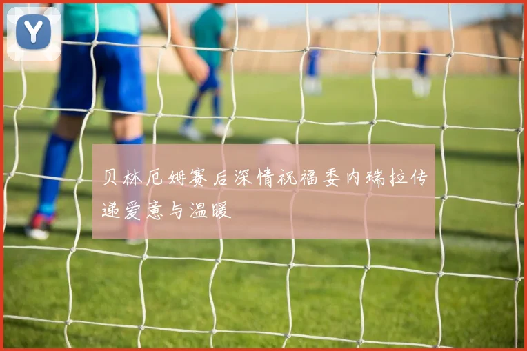 贝林厄姆赛后深情祝福委内瑞拉传递爱意与温暖
