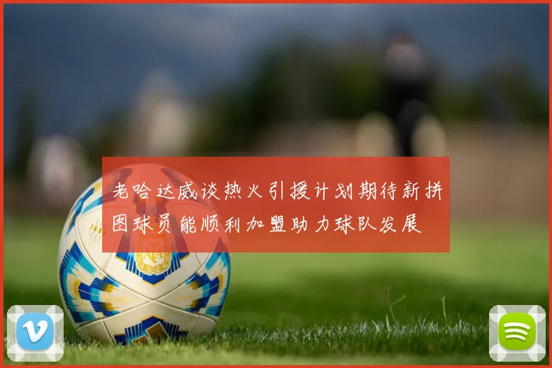 老哈达威谈热火引援计划期待新拼图球员能顺利加盟助力球队发展