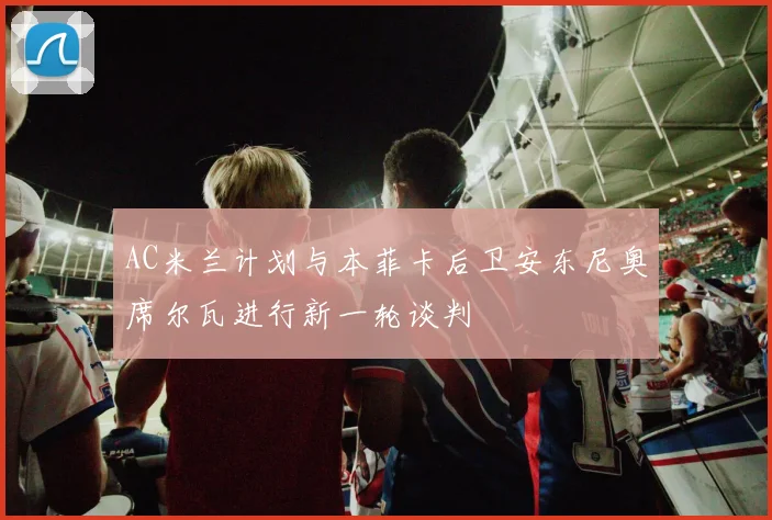 AC米兰计划与本菲卡后卫安东尼奥席尔瓦进行新一轮谈判