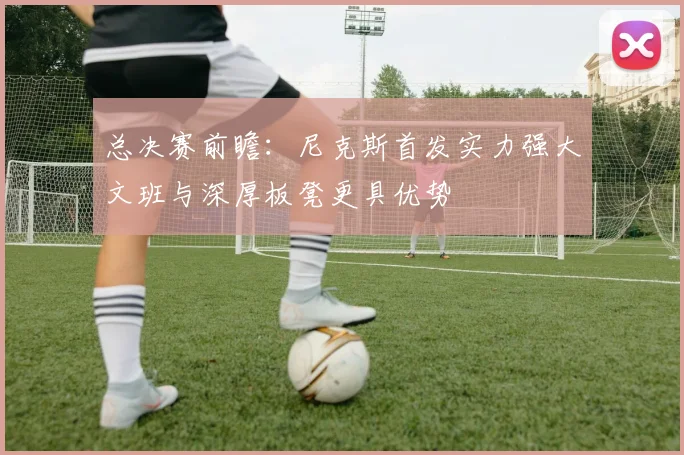 总决赛前瞻：尼克斯首发实力强大文班与深厚板凳更具优势