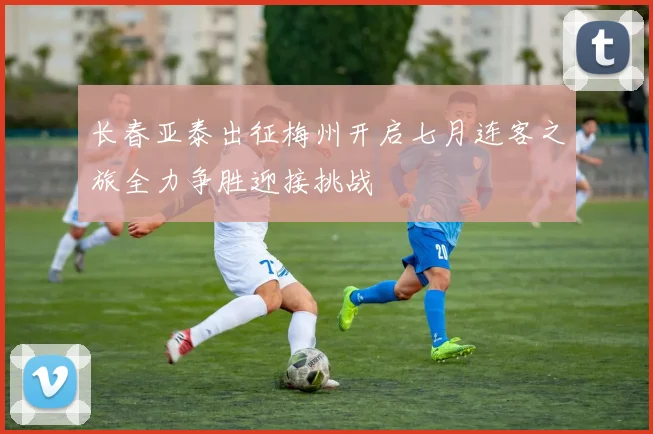 长春亚泰出征梅州开启七月连客之旅全力争胜迎接挑战