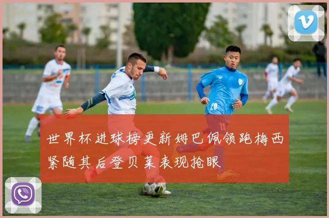 世界杯进球榜更新姆巴佩领跑梅西紧随其后登贝莱表现抢眼