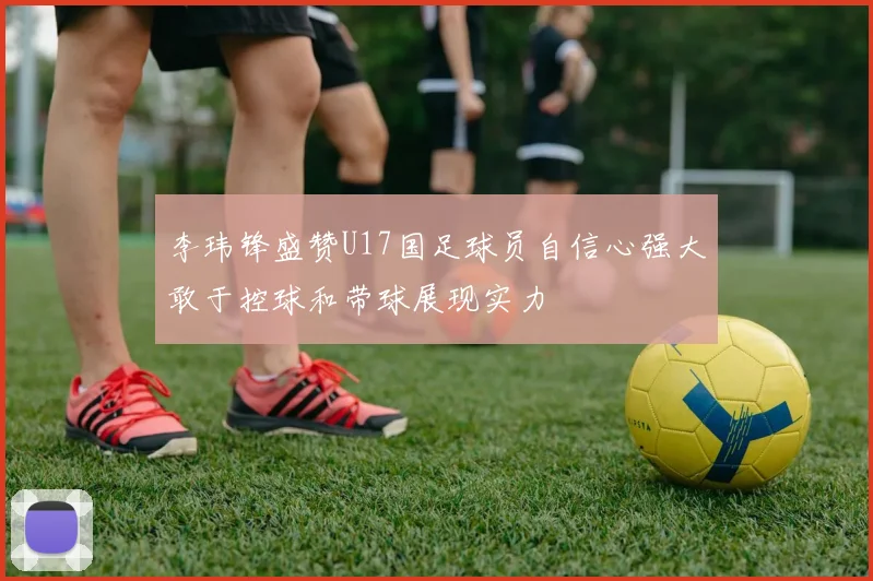 李玮锋盛赞U17国足球员自信心强大敢于控球和带球展现实力
