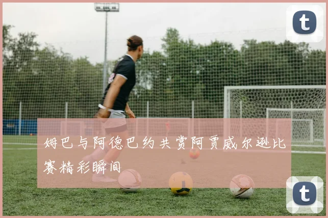 姆巴与阿德巴约共赏阿贾威尔逊比赛精彩瞬间