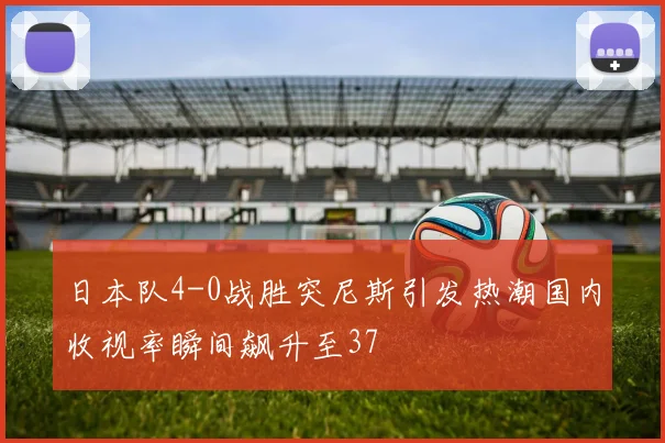 日本队4-0战胜突尼斯引发热潮国内收视率瞬间飙升至37