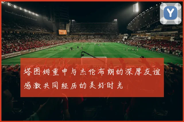 塔图姆重申与杰伦布朗的深厚友谊感激共同经历的美好时光